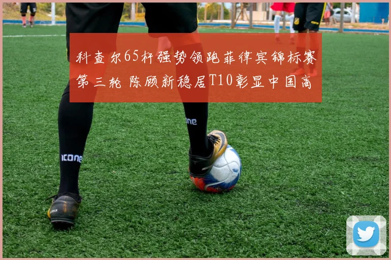 科查尔65杆强势领跑菲律宾锦标赛第三轮 陈顾新稳居T10彰显中国高尔夫新势力崛起