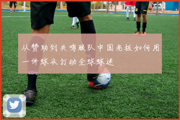 从赞助到共鸣狼队中国老板如何用一件球衣打动全球球迷