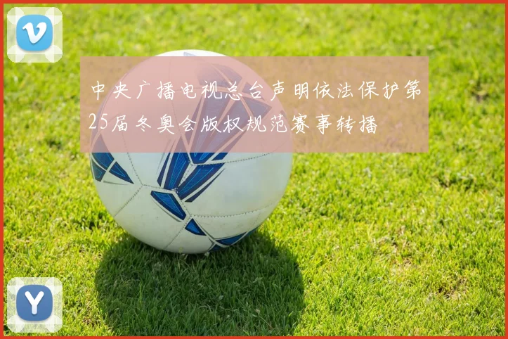 中央广播电视总台声明依法保护第25届冬奥会版权规范赛事转播